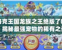 洛克王國龍族之王絕版了嗎？揭秘最強寵物的稀有之謎！