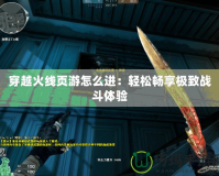 穿越火線頁游怎么進：輕松暢享極致戰斗體驗