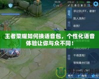 王者榮耀如何換語音包，個性化語音體驗讓你與眾不同！