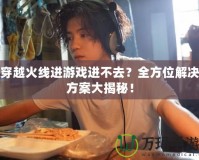 穿越火線進游戲進不去？全方位解決方案大揭秘！