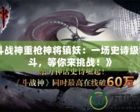 《斗戰神重槍神將鎮妖：一場史詩級的戰斗，等你來挑戰！》