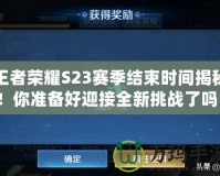王者榮耀S23賽季結束時間揭秘！你準備好迎接全新挑戰了嗎？