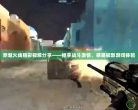 穿越火線精彩視頻分享——暢享戰斗激情，感受極致游戲體驗
