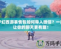 夢幻西游表情包如何導入微信？一招讓你的聊天更有趣！