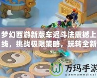 夢幻西游新版車遲斗法震撼上線，挑戰極限策略，玩轉全新玩法！