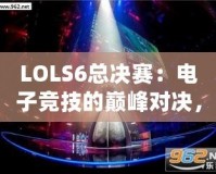LOLS6總決賽：電子競(jìng)技的巔峰對(duì)決，英雄與榮耀的終極碰撞
