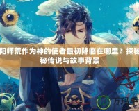 陰陽師荒作為神的使者最初降臨在哪里？探秘神秘傳說與故事背景