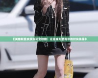 《英雄聯盟皮膚購買全攻略：讓你成為游戲中的時尚先鋒》