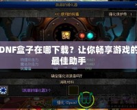 DNF盒子在哪下載？讓你暢享游戲的最佳助手