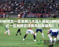 DNF河北一區是跨幾大區？揭秘DNF河北一區的跨區詳情與玩家福利！
