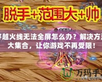 穿越火線無法全屏怎么辦？解決方法大集合，讓你游戲不再受限！