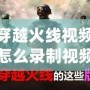 穿越火線視頻怎么錄制視頻？讓你輕松捕捉每一刻精彩！