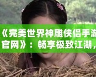 《完美世界神雕俠侶手游官網》：暢享極致江湖，重溫經典情緣