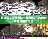 穿越火線不同區可以一起玩嗎？揭秘跨區游戲的真相與玩法！