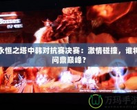 永恒之塔中韓對抗賽決賽：激情碰撞，誰將問鼎巔峰？