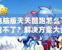 電腦版天天酷跑怎么下載不了？解決方案大全！