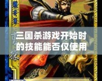 三國殺游戲開始時的技能能否僅使用一次？深度解析與玩法探秘