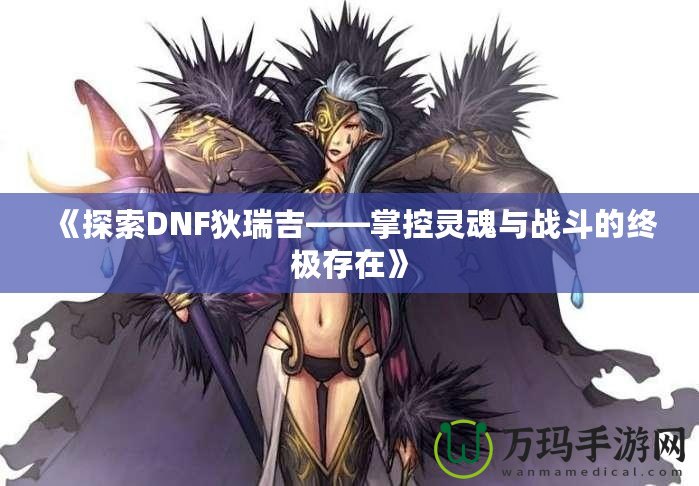 《探索DNF狄瑞吉——掌控靈魂與戰斗的終極存在》