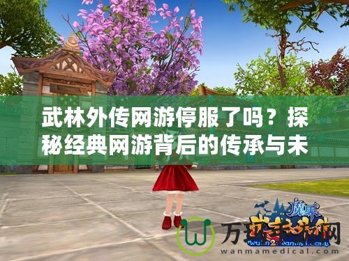武林外傳網游停服了嗎？探秘經典網游背后的傳承與未來