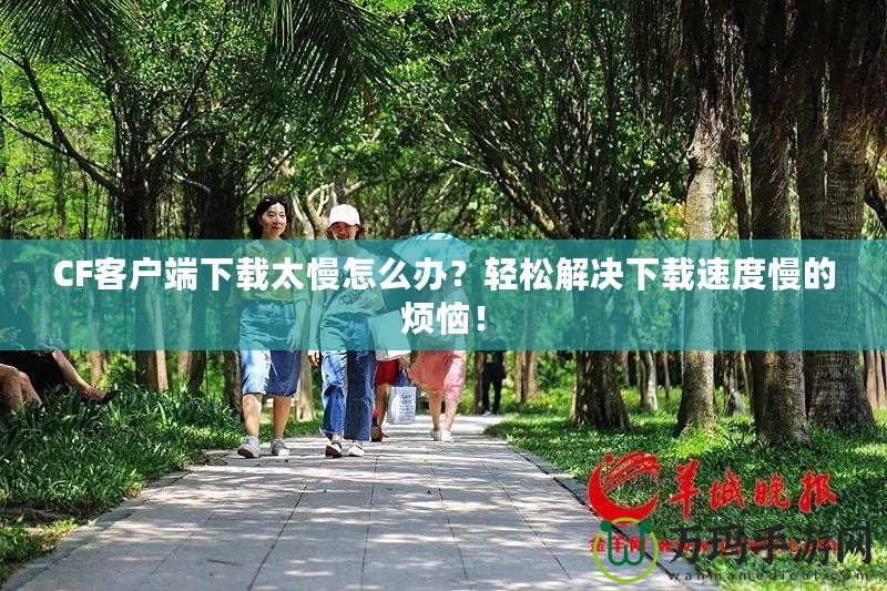 CF客戶端下載太慢怎么辦？輕松解決下載速度慢的煩惱！