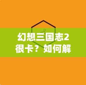 幻想三國志2很卡？如何解決游戲卡頓問題，暢享極致游戲體驗！
