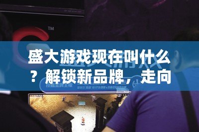 盛大游戲現在叫什么？解鎖新品牌，走向未來的游戲帝國