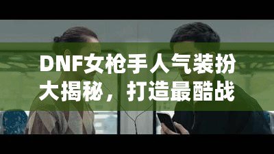 DNF女槍手人氣裝扮大揭秘，打造最酷戰斗女神！