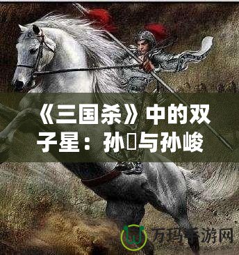 《三國殺》中的雙子星：孫綝與孫峻的政治智慧與權(quán)謀之道