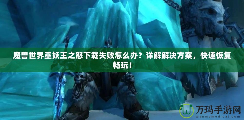 魔獸世界巫妖王之怒下載失敗怎么辦？詳解解決方案，快速恢復(fù)暢玩！