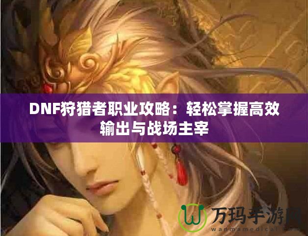 DNF狩獵者職業攻略：輕松掌握高效輸出與戰場主宰