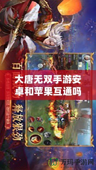 大唐無雙手游安卓和蘋果互通嗎？跨平臺暢玩，隨時體驗極致戰斗！