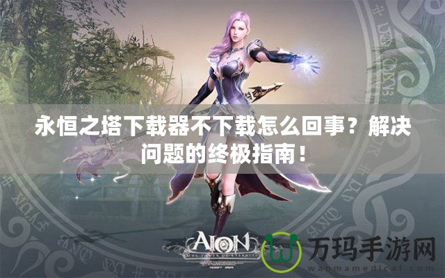 永恒之塔下載器不下載怎么回事？解決問題的終極指南！