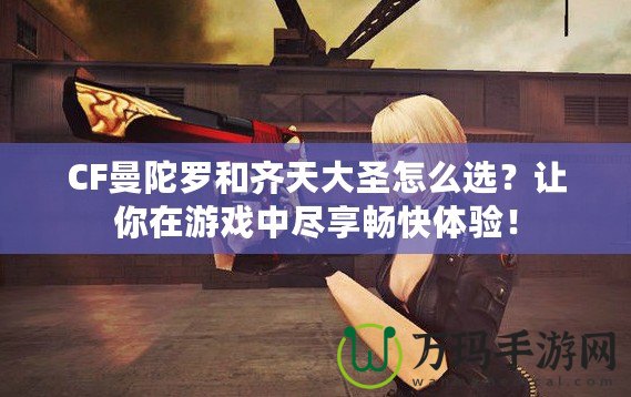 CF曼陀羅和齊天大圣怎么選？讓你在游戲中盡享暢快體驗！