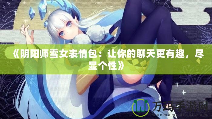 《陰陽師雪女表情包：讓你的聊天更有趣，盡顯個(gè)性》