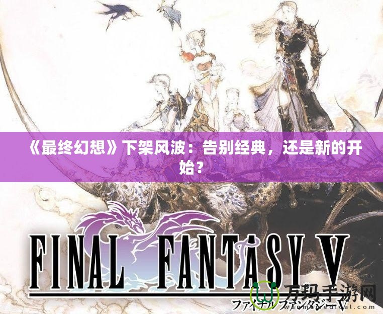 《最終幻想》下架風波：告別經典，還是新的開始？