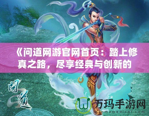 《問道網游官網首頁：踏上修真之路，盡享經典與創新的完美融合》