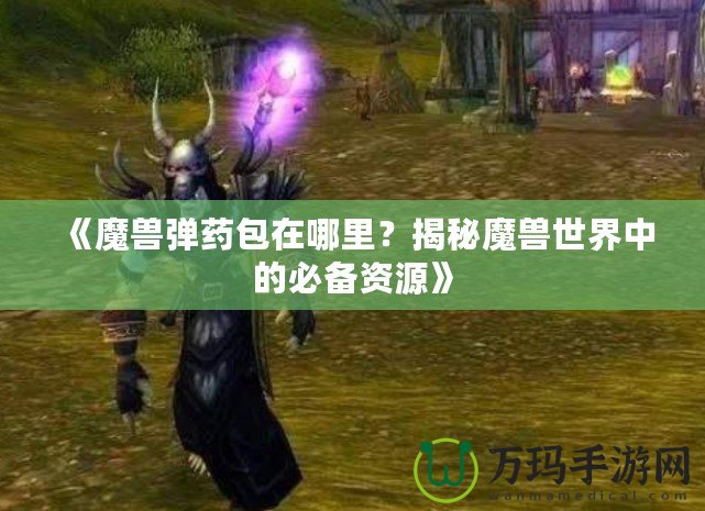 《魔獸彈藥包在哪里？揭秘魔獸世界中的必備資源》