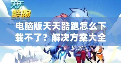 電腦版天天酷跑怎么下載不了？解決方案大全！