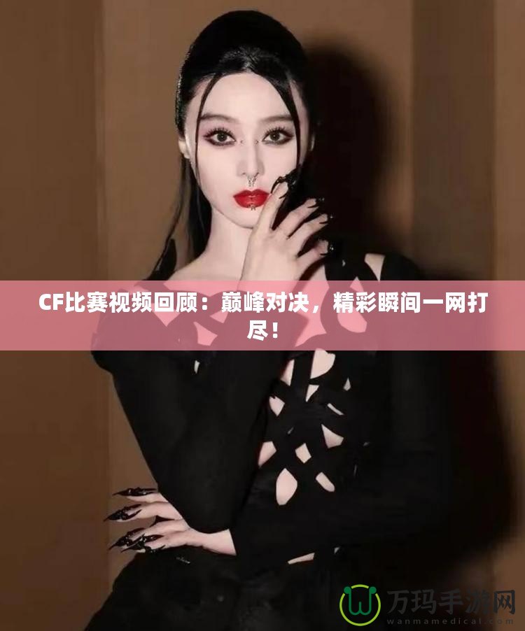 CF比賽視頻回顧：巔峰對決，精彩瞬間一網打盡！