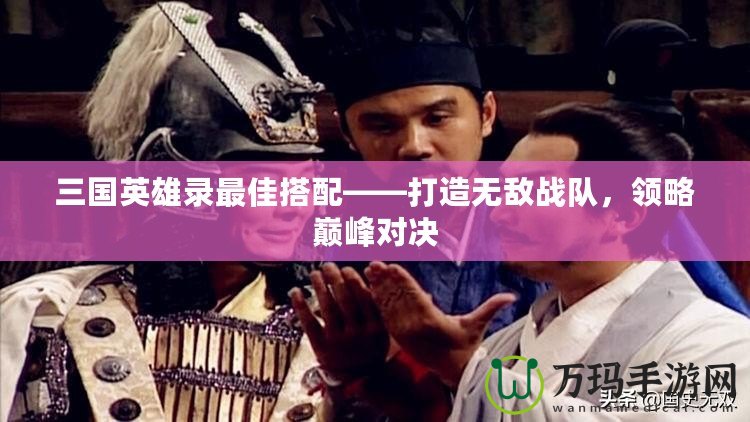 三國英雄錄最佳搭配——打造無敵戰隊，領略巔峰對決