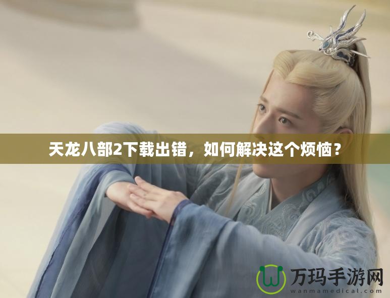 天龍八部2下載出錯(cuò)，如何解決這個(gè)煩惱？