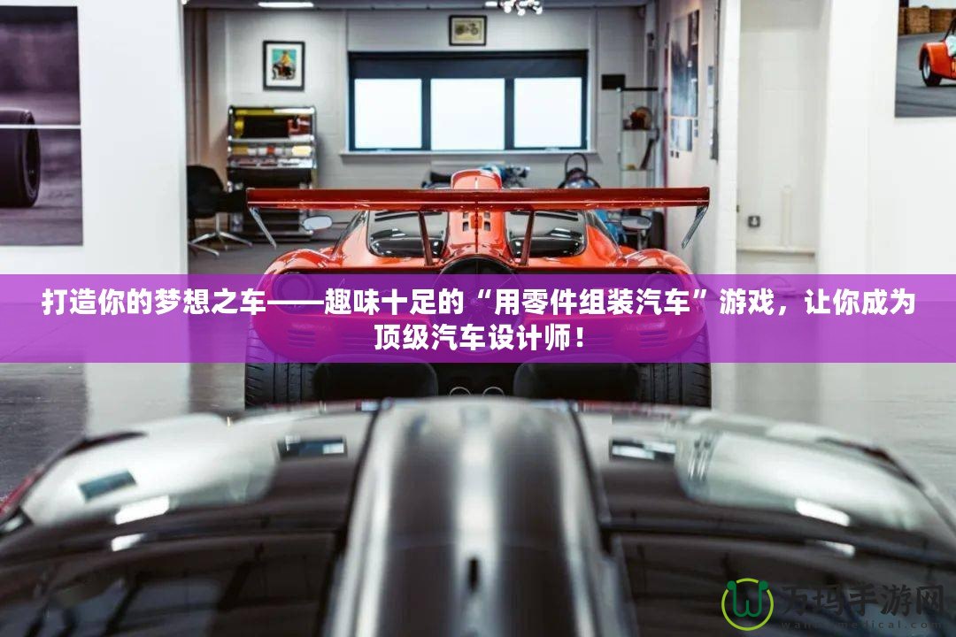 打造你的夢想之車——趣味十足的“用零件組裝汽車”游戲，讓你成為頂級汽車設(shè)計師！