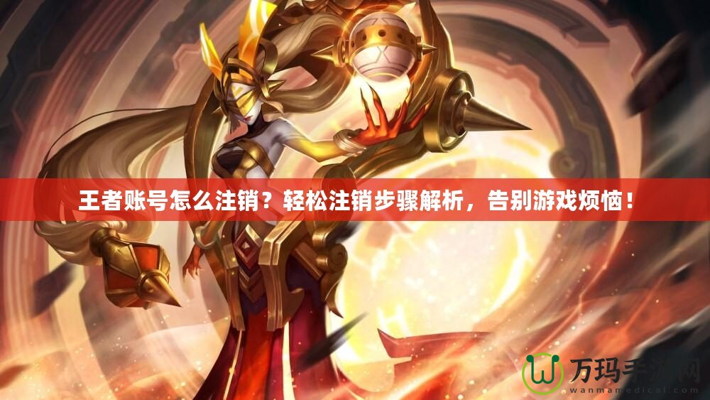 王者賬號怎么注銷？輕松注銷步驟解析，告別游戲煩惱！