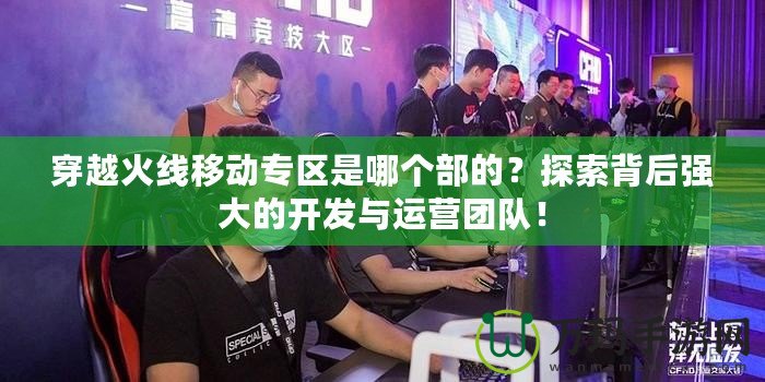 穿越火線移動專區是哪個部的？探索背后強大的開發與運營團隊！