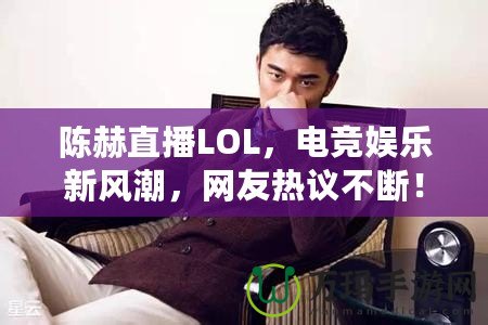 陳赫直播LOL，電競娛樂新風潮，網友熱議不斷！