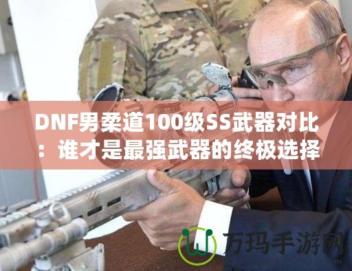 DNF男柔道100級SS武器對比：誰才是最強武器的終極選擇？