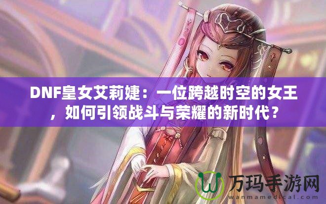 DNF皇女艾莉婕：一位跨越時(shí)空的女王，如何引領(lǐng)戰(zhàn)斗與榮耀的新時(shí)代？