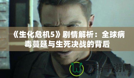 《生化危機5》劇情解析：全球病毒蔓延與生死決戰的背后