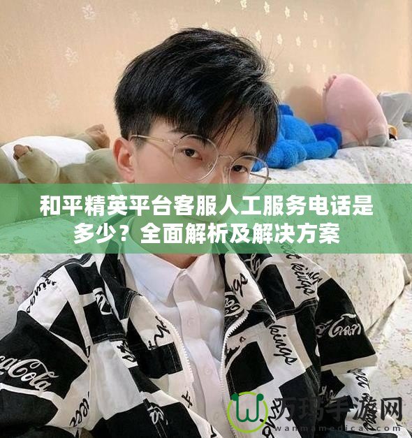和平精英平臺客服人工服務電話是多少？全面解析及解決方案