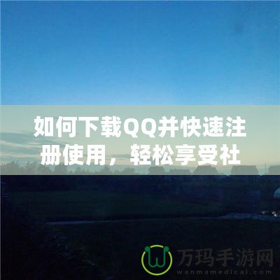 如何下載QQ并快速注冊使用，輕松享受社交新體驗